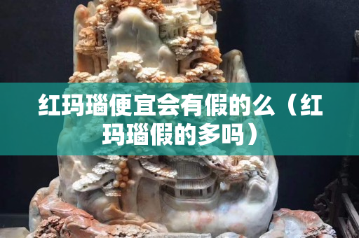 红玛瑙便宜会有假的么（红玛瑙假的多吗）