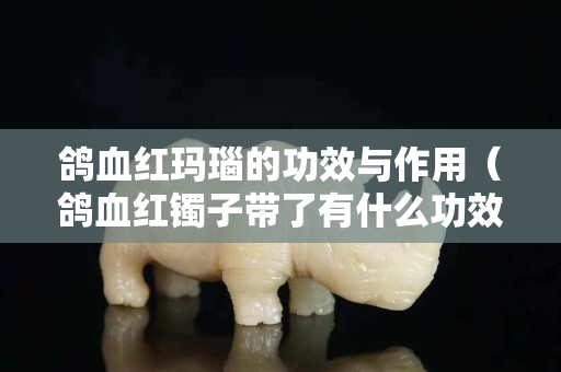 鸽血红玛瑙的功效与作用（鸽血红镯子带了有什么功效）