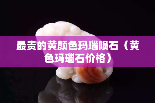 最贵的黄颜色玛瑙陨石（黄色玛瑙石价格）