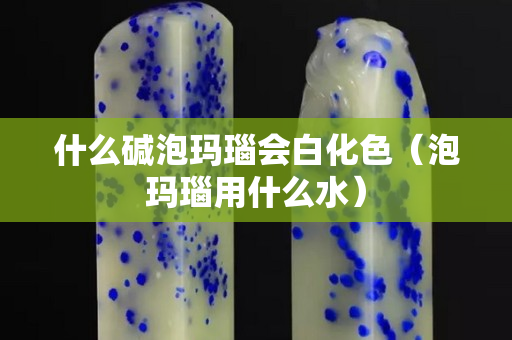 什么碱泡玛瑙会白化色（泡玛瑙用什么水）
