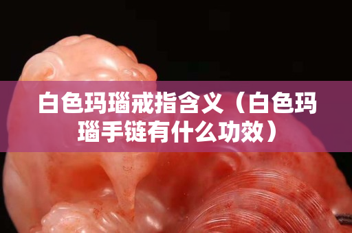 白色玛瑙戒指含义（白色玛瑙手链有什么功效）