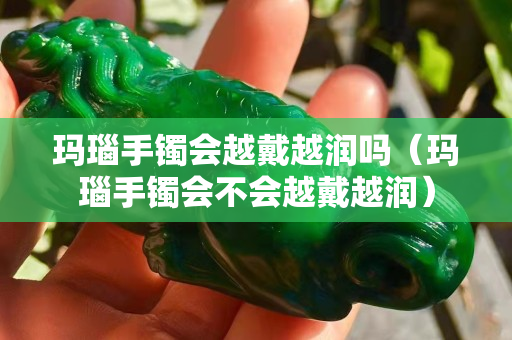 玛瑙手镯会越戴越润吗（玛瑙手镯会不会越戴越润）