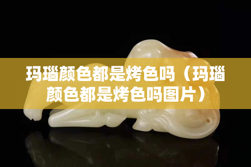 玛瑙颜色都是烤色吗（玛瑙颜色都是烤色吗图片）