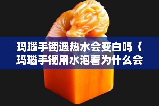 玛瑙手镯遇热水会变白吗（玛瑙手镯用水泡着为什么会变色）