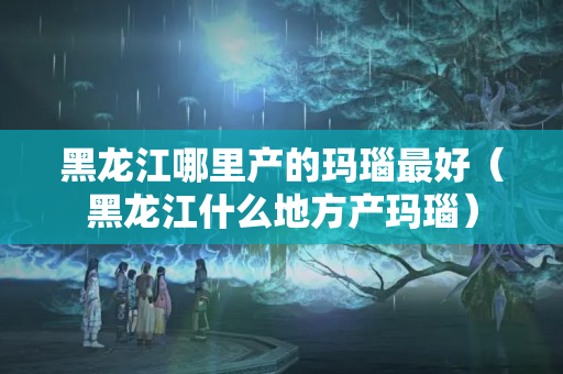 黑龙江哪里产的玛瑙最好（黑龙江什么地方产玛瑙）