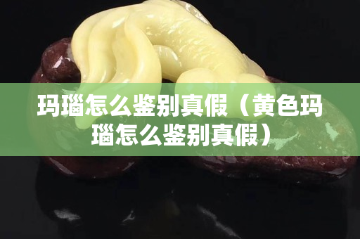 玛瑙怎么鉴别真假（黄色玛瑙怎么鉴别真假）