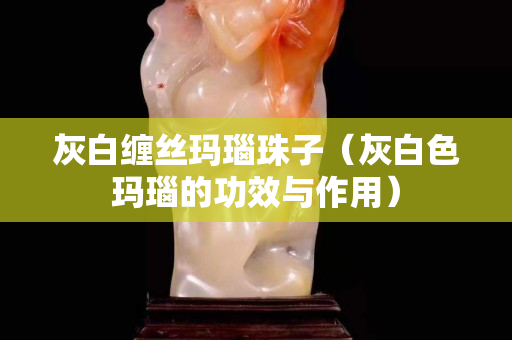 灰白缠丝玛瑙珠子（灰白色玛瑙的功效与作用）