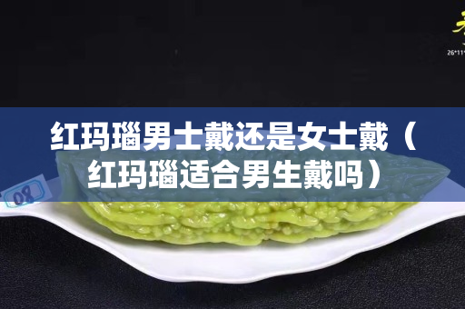 红玛瑙男士戴还是女士戴（红玛瑙适合男生戴吗）