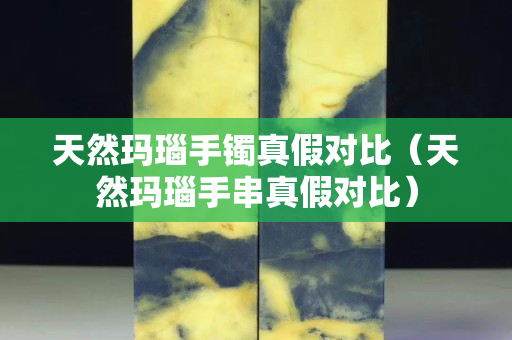 天然玛瑙手镯真假对比（天然玛瑙手串真假对比）