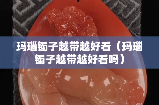 玛瑙镯子越带越好看（玛瑙镯子越带越好看吗）