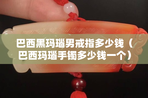 巴西黑玛瑙男戒指多少钱（巴西玛瑙手镯多少钱一个）