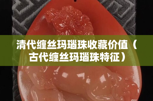 清代缠丝玛瑙珠收藏价值（古代缠丝玛瑙珠特征）
