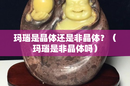 玛瑙是晶体还是非晶体？（玛瑙是非晶体吗）