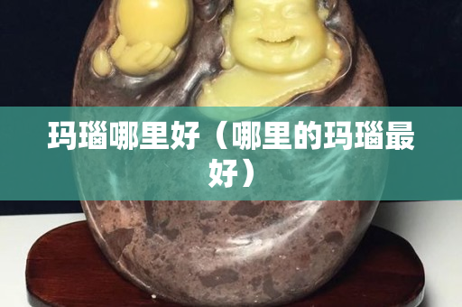 玛瑙哪里好（哪里的玛瑙最好）