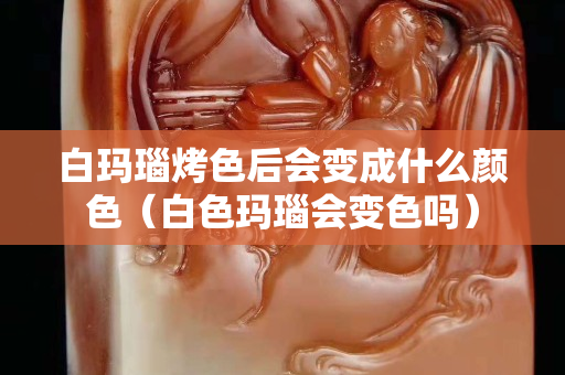 白玛瑙烤色后会变成什么颜色（白色玛瑙会变色吗）