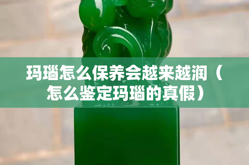 玛瑙怎么保养会越来越润（怎么鉴定玛瑙的真假）