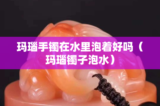 玛瑙手镯在水里泡着好吗（玛瑙镯子泡水）