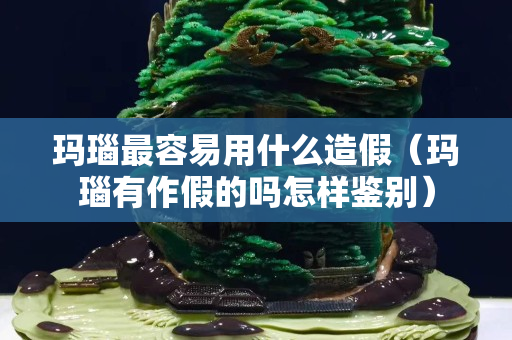 玛瑙最容易用什么造假（玛瑙有作假的吗怎样鉴别）