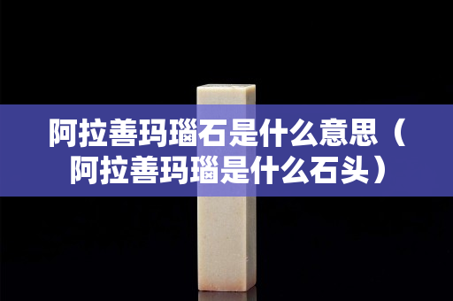 阿拉善玛瑙石是什么意思（阿拉善玛瑙是什么石头）