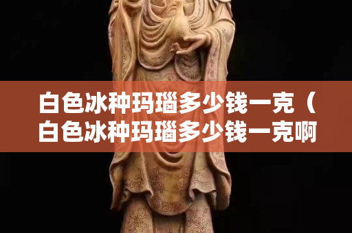 白色冰种玛瑙多少钱一克（白色冰种玛瑙多少钱一克啊）