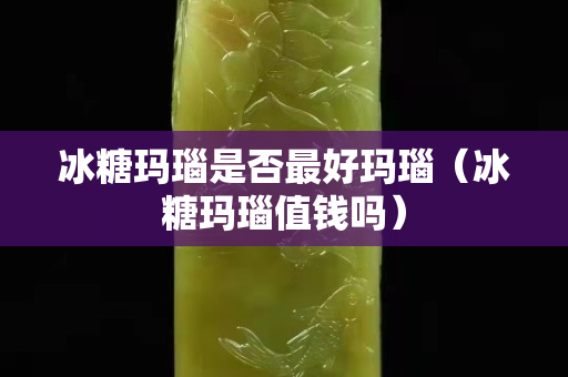 冰糖玛瑙是否最好玛瑙（冰糖玛瑙值钱吗）