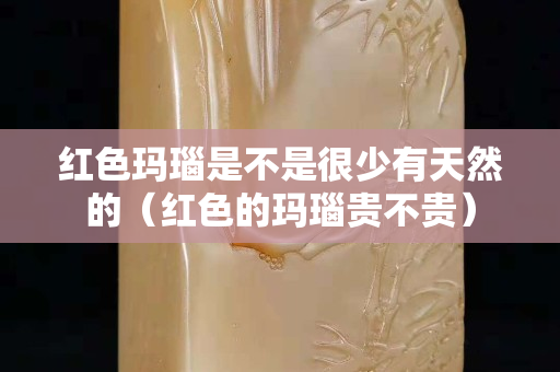 红色玛瑙是不是很少有天然的（红色的玛瑙贵不贵）