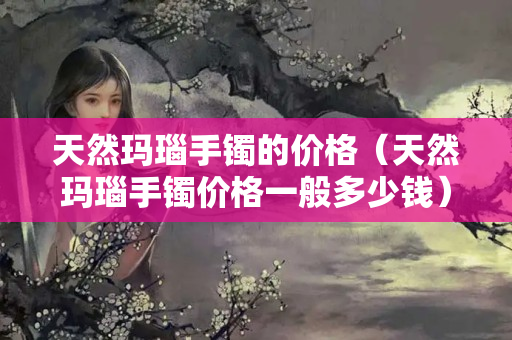天然玛瑙手镯的价格（天然玛瑙手镯价格一般多少钱）