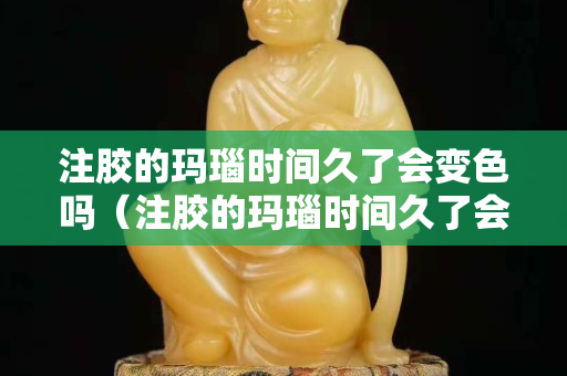注胶的玛瑙时间久了会变色吗（注胶的玛瑙时间久了会变色吗图片）