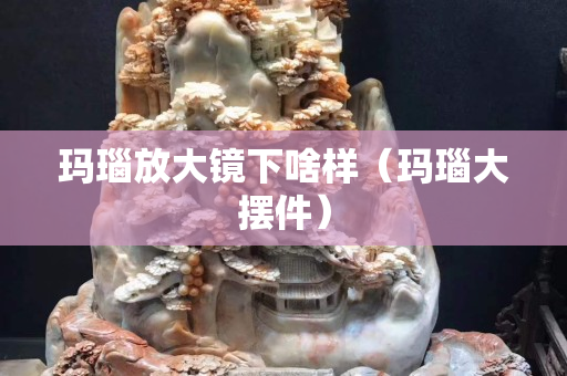 玛瑙放大镜下啥样（玛瑙大摆件）