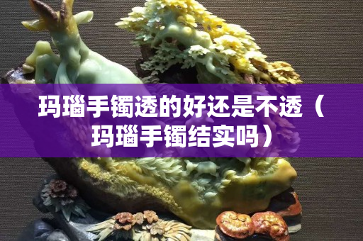 玛瑙手镯透的好还是不透（玛瑙手镯结实吗）
