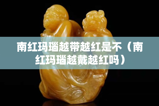 南红玛瑙越带越红是不（南红玛瑙越戴越红吗）