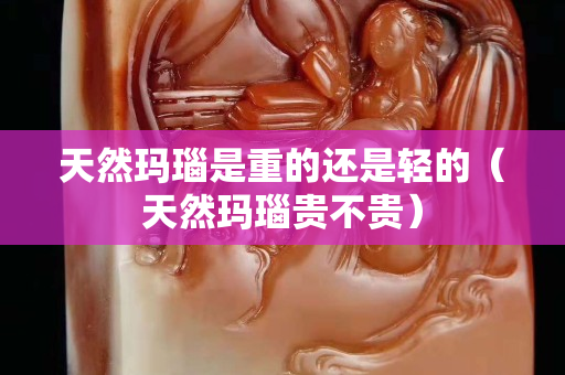 天然玛瑙是重的还是轻的（天然玛瑙贵不贵）