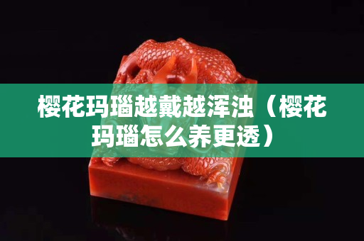樱花玛瑙越戴越浑浊（樱花玛瑙怎么养更透）