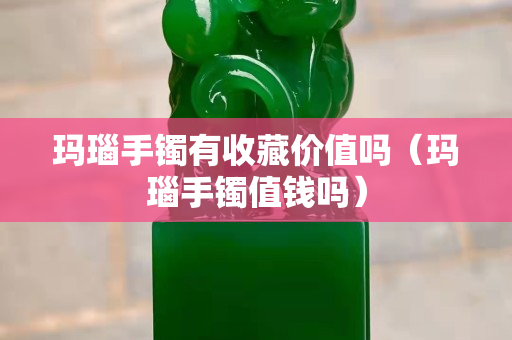 玛瑙手镯有收藏价值吗（玛瑙手镯值钱吗）