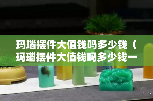 玛瑙摆件大值钱吗多少钱（玛瑙摆件大值钱吗多少钱一克）