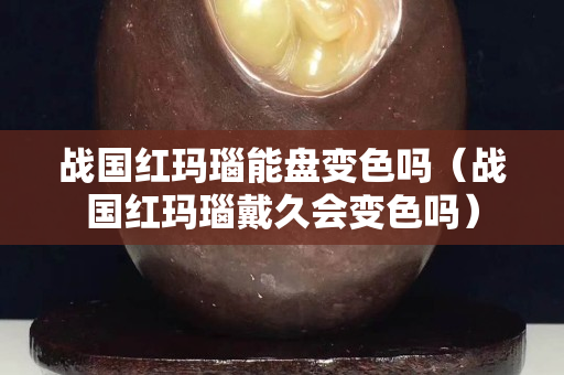 战国红玛瑙能盘变色吗（战国红玛瑙戴久会变色吗）