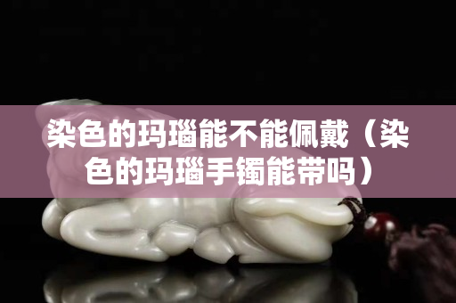 染色的玛瑙能不能佩戴（染色的玛瑙手镯能带吗）