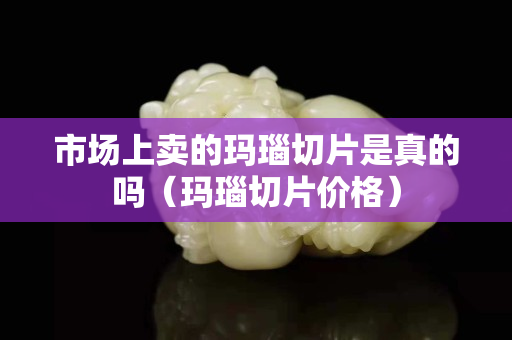 市场上卖的玛瑙切片是真的吗（玛瑙切片价格）