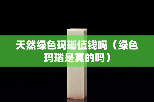 天然绿色玛瑙值钱吗（绿色玛瑙是真的吗）