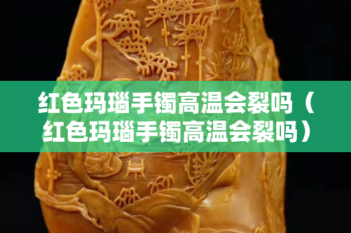 红色玛瑙手镯高温会裂吗（红色玛瑙手镯高温会裂吗）