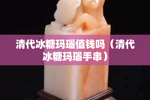 清代冰糖玛瑙值钱吗（清代冰糖玛瑙手串）