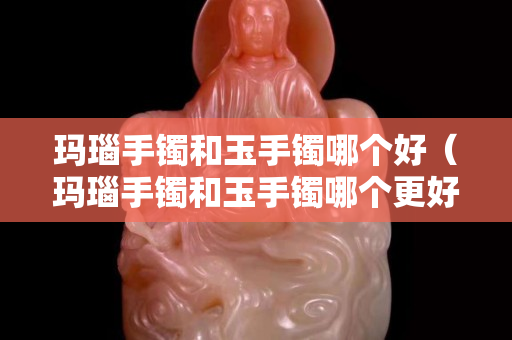 玛瑙手镯和玉手镯哪个好（玛瑙手镯和玉手镯哪个更好）