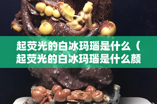 起荧光的白冰玛瑙是什么（起荧光的白冰玛瑙是什么颜色）