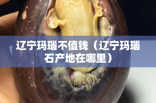 辽宁玛瑙不值钱（辽宁玛瑙石产地在哪里）
