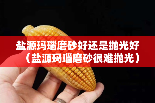 盐源玛瑙磨砂好还是抛光好（盐源玛瑙磨砂很难抛光）