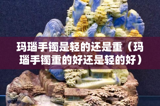 玛瑙手镯是轻的还是重（玛瑙手镯重的好还是轻的好）