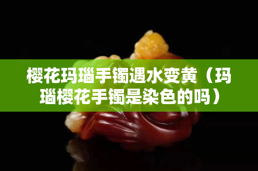 樱花玛瑙手镯遇水变黄（玛瑙樱花手镯是染色的吗）