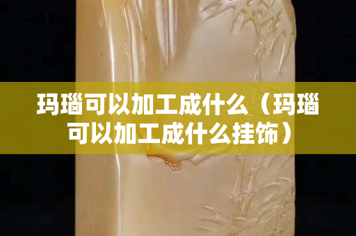 玛瑙可以加工成什么（玛瑙可以加工成什么挂饰）