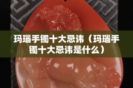 玛瑙手镯十大忌讳（玛瑙手镯十大忌讳是什么）