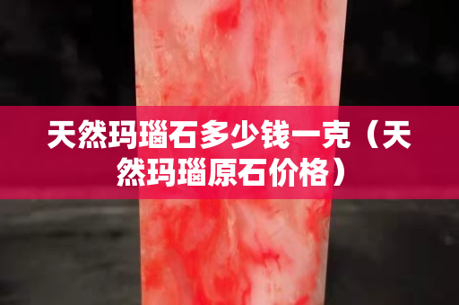 天然玛瑙石多少钱一克（天然玛瑙原石价格）